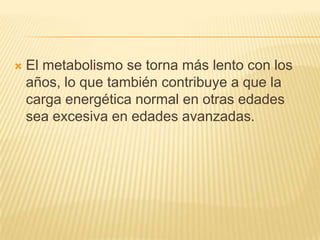 

El metabolismo se torna más lento con los
años, lo que también contribuye a que la
carga energética normal en otras edades
sea excesiva en edades avanzadas.

 