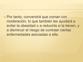 

Por tanto, convendrá que coman con
moderación, lo que también les ayudará a
evitar la obesidad o a reducirla si la tienen, y
a disminuir el riesgo de contraer ciertas
enfermedades asociadas a ella.

 