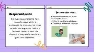 Desparasitación
Desparasitarse una vez al año.
Lavarse las manos.
Evitar llevar objetos a la boca.
Consumir alimentos seguros.
En nuestro organismo hay
parasitos que viven a
expensas de otros seres vivos
ocasionando graves daños a
la salud, como la anemia,
desnutrición y enfermedades
gastrointestinales,
Lorem ipsum dolor sit
amet, consectetur
adipiscing elit. Sed
non orci hendrerit
augue interdum
lacinia at egestas
dolor. Vivamus
elementum pulvinar
tempus.
Recomendaciones
 