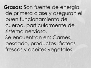 Grasas: Son fuente de energía
de primera clase y aseguran el
buen funcionamiento del
cuerpo, particularmente del
sistema nervioso.
Se encuentran en: Carnes,
pescado, productos lácteos
frescos y aceites vegetales.
 