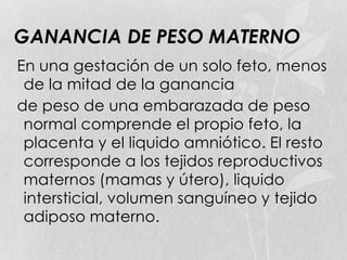 GANANCIA DE PESO MATERNO
En una gestación de un solo feto, menos
de la mitad de la ganancia
de peso de una embarazada de peso
normal comprende el propio feto, la
placenta y el liquido amniótico. El resto
corresponde a los tejidos reproductivos
maternos (mamas y útero), liquido
intersticial, volumen sanguíneo y tejido
adiposo materno.
 