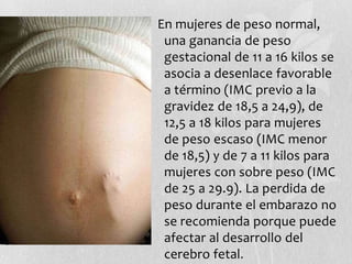 En mujeres de peso normal,
una ganancia de peso
gestacional de 11 a 16 kilos se
asocia a desenlace favorable
a término (IMC previo a la
gravidez de 18,5 a 24,9), de
12,5 a 18 kilos para mujeres
de peso escaso (IMC menor
de 18,5) y de 7 a 11 kilos para
mujeres con sobre peso (IMC
de 25 a 29.9). La perdida de
peso durante el embarazo no
se recomienda porque puede
afectar al desarrollo del
cerebro fetal.
 