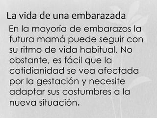La vida de una embarazada
En la mayoría de embarazos la
futura mamá puede seguir con
su ritmo de vida habitual. No
obstante, es fácil que la
cotidianidad se vea afectada
por la gestación y necesite
adaptar sus costumbres a la
nueva situación.
 