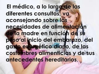 El médico, a lo largo de las
diferentes consultas, va
aconsejando sobre las
necesidades de alimentación
de la madre en función de su
peso al inicio del embarazo, del
gasto energético diario, de las
costumbres alimenticias y de sus
antecedentes hereditarios.
 