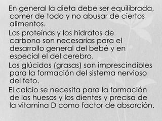 En general la dieta debe ser equilibrada,
comer de todo y no abusar de ciertos
alimentos.
Las proteínas y los hidratos de
carbono son necesarias para el
desarrollo general del bebé y en
especial el del cerebro.
Los glúcidos (grasas) son imprescindibles
para la formación del sistema nervioso
del feto.
El calcio se necesita para la formación
de los huesos y los dientes y precisa de
la vitamina D como factor de absorción.
 