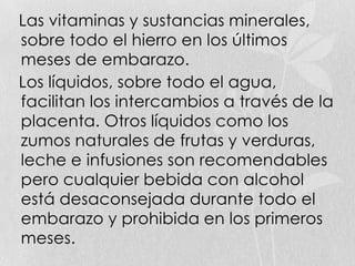 Las vitaminas y sustancias minerales,
sobre todo el hierro en los últimos
meses de embarazo.
Los líquidos, sobre todo el agua,
facilitan los intercambios a través de la
placenta. Otros líquidos como los
zumos naturales de frutas y verduras,
leche e infusiones son recomendables
pero cualquier bebida con alcohol
está desaconsejada durante todo el
embarazo y prohibida en los primeros
meses.
 