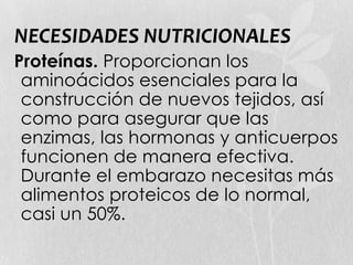 NECESIDADES NUTRICIONALES
Proteínas. Proporcionan los
aminoácidos esenciales para la
construcción de nuevos tejidos, así
como para asegurar que las
enzimas, las hormonas y anticuerpos
funcionen de manera efectiva.
Durante el embarazo necesitas más
alimentos proteicos de lo normal,
casi un 50%.
 