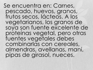 Se encuentra en: Carnes,
pescado, huevos, granos,
frutos secos, lácteos. A los
vegetarianos, los granos de
soya son fuente excelente de
proteínas vegetal, pero otras
fuentes vegetales debes
combinarlas con cereales,
almendras, avellanas, maní,
pipas de girasol, nueces.
 