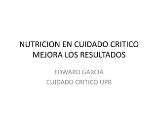 NUTRICION EN CUIDADO CRITICO
MEJORA LOS RESULTADOS
EDWARD GARCIA
CUIDADO CRITICO UPB
 