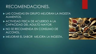RECOMENDACIONES.
 LAS COMIDAS EN GRUPO MEJORAN LA INGESTA
ALIMENTOS.
 ACTIVIDAD FISICA DE ACUERDO A LA
CAPACIDAD DEL ADULTO MAYOR.
 NO SE RECOMIENDA EN CONSUMO DE
ALCOHOL.
 MEJORAR EL SABOR MEJORA LA INGESTA.
 