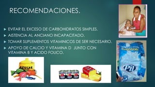 RECOMENDACIONES.
 EVITAR EL EXCESO DE CARBOHIDRATOS SIMPLES.
 AISTENCIA AL ANCIANO INCAPACITADO.
 TOMAR SUPLEMENTOS VITAMINICOS DE SER NECESARIO.
 APOYO DE CALCIO Y VITAMINA D JUNTO CON
VITAMINA B Y ACIDO FOLICO.
 