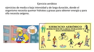 Ejercicio aeróbico
ejercicios de media o baja intensidad y de larga duración, donde el
organismo necesita quemar hidratos y grasas para obtener energía y para
ello necesita oxígeno.
 