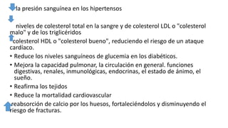 la presión sanguínea en los hipertensos
niveles de colesterol total en la sangre y de colesterol LDL o "colesterol
malo" y de los triglicéridos
colesterol HDL o "colesterol bueno", reduciendo el riesgo de un ataque
cardíaco.
• Reduce los niveles sanguíneos de glucemia en los diabéticos.
• Mejora la capacidad pulmonar, la circulación en general. funciones
digestivas, renales, inmunológicas, endocrinas, el estado de ánimo, el
sueño.
• Reafirma los tejidos
• Reduce la mortalidad cardiovascular
reabsorción de calcio por los huesos, fortaleciéndolos y disminuyendo el
riesgo de fracturas.
 