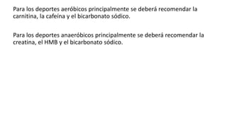 Para los deportes aeróbicos principalmente se deberá recomendar la
carnitina, la cafeína y el bicarbonato sódico.
Para los deportes anaeróbicos principalmente se deberá recomendar la
creatina, el HMB y el bicarbonato sódico.
 