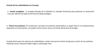 Función de los carbohidratos en el cuerpo:
1.- Fuente energética: La energía derivada de la hidrólisis es utilizada finalmente para potenciar la contracción
muscular además de todas las formas de trabajo biológico.
2.- Ahorro de proteínas: En condiciones normales las proteínas desempeñan un papel vital en el mantenimiento,
reparación y el crecimiento, y en grado mucho menor, como una fuente alimenticia de energía.
Cuando disminuyen las reservas de carbohidratos, existen vías para la síntesis de glucosa a partir de las proteínas.
Pudiendo causar reducción tejido magro o sobrecarga renal
 