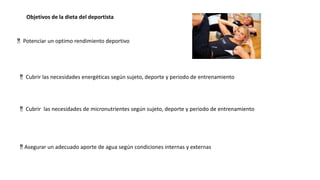 Objetivos de la dieta del deportista
 Potenciar un optimo rendimiento deportivo
 Cubrir las necesidades energéticas según sujeto, deporte y periodo de entrenamiento
Asegurar un adecuado aporte de agua según condiciones internas y externas
 Cubrir las necesidades de micronutrientes según sujeto, deporte y periodo de entrenamiento
 