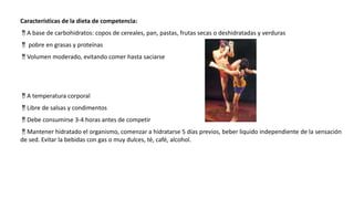 Características de la dieta de competencia:
A base de carbohidratos: copos de cereales, pan, pastas, frutas secas o deshidratadas y verduras
 pobre en grasas y proteínas
Volumen moderado, evitando comer hasta saciarse
A temperatura corporal
Libre de salsas y condimentos
Debe consumirse 3-4 horas antes de competir
Mantener hidratado el organismo, comenzar a hidratarse 5 días previos, beber liquido independiente de la sensación
de sed. Evitar la bebidas con gas o muy dulces, té, café, alcohol.
 