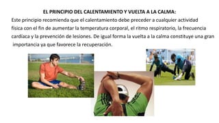 EL PRINCIPIO DEL CALENTAMIENTO Y VUELTA A LA CALMA:
Este principio recomienda que el calentamiento debe preceder a cualquier actividad
física con el fin de aumentar la temperatura corporal, el ritmo respiratorio, la frecuencia
cardíaca y la prevención de lesiones. De igual forma la vuelta a la calma constituye una gran
importancia ya que favorece la recuperación.
 
