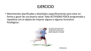 EJERCICIO
• Movimientos planificados y diseñados específicamente para estar en
forma y gozar de una buena salud. Toda ACTIVIDAD FÍSICA programada y
repetitiva con el objeto de mejorar alguna o algunas funciones
fisiológicas .
 