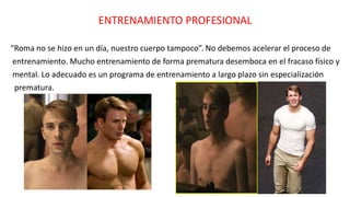 ENTRENAMIENTO PROFESIONAL
“Roma no se hizo en un día, nuestro cuerpo tampoco”. No debemos acelerar el proceso de
entrenamiento. Mucho entrenamiento de forma prematura desemboca en el fracaso físico y
mental. Lo adecuado es un programa de entrenamiento a largo plazo sin especialización
prematura.
 
