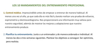 LOS 10 MANDAMIENTOS DEL ENTRENAMIENTO PROFESIONAL
1. Control médico. Imprescindible antes de empezar a entrenar de manera habitual. Al
menos una vez al año, ya que cada día es más fácil y barato realizar una prueba de esfuerzo,
espirometría y electrocardiograma. Nos proporcionará una información muy valiosa para
nuestra seguridad, además de mostrar las mejoras y adaptaciones que nuestro
entrenamiento produce.
2. Planifica tu entrenamiento. Junto a un entrenador y de manera ordenada e individual. Al
menos las dos o tres semanas siguientes. Plantear los objetivos a conseguir. Ser optimista,
pero realista.
 