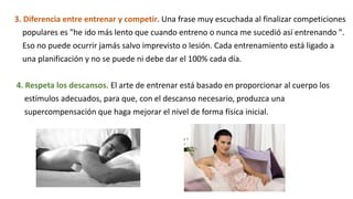 3. Diferencia entre entrenar y competir. Una frase muy escuchada al finalizar competiciones
populares es "he ido más lento que cuando entreno o nunca me sucedió así entrenando ".
Eso no puede ocurrir jamás salvo imprevisto o lesión. Cada entrenamiento está ligado a
una planificación y no se puede ni debe dar el 100% cada día.
4. Respeta los descansos. El arte de entrenar está basado en proporcionar al cuerpo los
estímulos adecuados, para que, con el descanso necesario, produzca una
supercompensación que haga mejorar el nivel de forma física inicial.
 