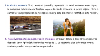 5. Acaba tus entrenos. Si no tienes un buen día, te pasaste con los ritmos o no te ves capaz
de acabarlos, debes intentar finalizar lo previsto. No te preocupes si debes bajar el ritmo o
aumentar las recuperaciones. Así podrás llegar a casa diciéndote: "El trabajo está hecho".
6. No conviertas a tus compañeros en enemigos. El 'pique' del día a día entre compañeros
debe ser sano. Aprovéchate de ellos y ellos de ti. La veteranía y los diferentes niveles
también pueden ser aprovechados por todos.
 