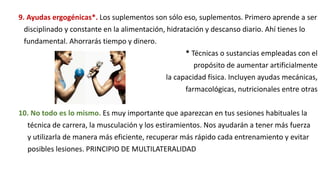 9. Ayudas ergogénicas*. Los suplementos son sólo eso, suplementos. Primero aprende a ser
disciplinado y constante en la alimentación, hidratación y descanso diario. Ahí tienes lo
fundamental. Ahorrarás tiempo y dinero.
* Técnicas o sustancias empleadas con el
propósito de aumentar artificialmente
la capacidad física. Incluyen ayudas mecánicas,
farmacológicas, nutricionales entre otras
10. No todo es lo mismo. Es muy importante que aparezcan en tus sesiones habituales la
técnica de carrera, la musculación y los estiramientos. Nos ayudarán a tener más fuerza
y utilizarla de manera más eficiente, recuperar más rápido cada entrenamiento y evitar
posibles lesiones. PRINCIPIO DE MULTILATERALIDAD
 