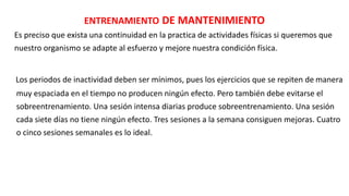 ENTRENAMIENTO DE MANTENIMIENTO
Es preciso que exista una continuidad en la practica de actividades físicas si queremos que
nuestro organismo se adapte al esfuerzo y mejore nuestra condición física.
Los periodos de inactividad deben ser mínimos, pues los ejercicios que se repiten de manera
muy espaciada en el tiempo no producen ningún efecto. Pero también debe evitarse el
sobreentrenamiento. Una sesión intensa diarias produce sobreentrenamiento. Una sesión
cada siete días no tiene ningún efecto. Tres sesiones a la semana consiguen mejoras. Cuatro
o cinco sesiones semanales es lo ideal.
 