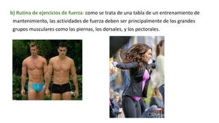 b) Rutina de ejercicios de fuerza: como se trata de una tabla de un entrenamiento de
mantenimiento, las actividades de fuerza deben ser principalmente de los grandes
grupos musculares como las piernas, los dorsales, y los pectorales.
 
