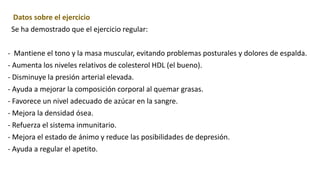 Datos sobre el ejercicio
Se ha demostrado que el ejercicio regular:
- Mantiene el tono y la masa muscular, evitando problemas posturales y dolores de espalda.
- Aumenta los niveles relativos de colesterol HDL (el bueno).
- Disminuye la presión arterial elevada.
- Ayuda a mejorar la composición corporal al quemar grasas.
- Favorece un nivel adecuado de azúcar en la sangre.
- Mejora la densidad ósea.
- Refuerza el sistema inmunitario.
- Mejora el estado de ánimo y reduce las posibilidades de depresión.
- Ayuda a regular el apetito.
 