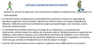 ¿POR QUÉ CAMINAR 30 MINUTOS DIARIOS?
Caminar es uno de los ejercicios más sencillo para combatir el sedentarismo, la obesidad y las
enfermedades
• A nivel del sistema cardiovascular, la actividad física aumenta la fuerza y la capacidad de
bombear sangre de nuestro corazón. Además las arterias tienen una mayor capacidad de
dilatarse. Todo ello aumenta la cantidad de sangre que puede llegar a los músculos y otras
zonas de nuestro cuerpo.
• La actividad física también disminuye el riesgo de ser hipertenso y en paciente con
hipertensión arterial reduce los valores de la presión arterial. También previene la aparición de
diabetes, sobre todo en obesos o con antecedentes familiares de diabetes y es un elemento
importante en el tratamiento de los pacientes diabéticos al mejorar la respuesta a la insulina,
hormona que controla el metabolismo y el nivel de azúcar en sangre.
• Caminar 30 minutos diarios viene a suponer un gasto de unas 1000 calorías a la semana.
 