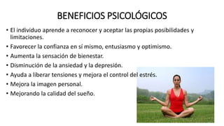 BENEFICIOS PSICOLÓGICOS
• El individuo aprende a reconocer y aceptar las propias posibilidades y
limitaciones.
• Favorecer la confianza en sí mismo, entusiasmo y optimismo.
• Aumenta la sensación de bienestar.
• Disminución de la ansiedad y la depresión.
• Ayuda a liberar tensiones y mejora el control del estrés.
• Mejora la imagen personal.
• Mejorando la calidad del sueño.
 