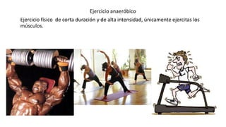 Ejercicio anaeróbico
Ejercicio físico de corta duración y de alta intensidad, únicamente ejercitas los
músculos.
 