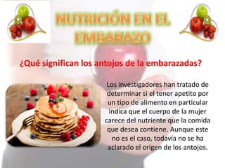 ¿Qué significan los antojos de la embarazadas?
Los investigadores han tratado de
determinar si el tener apetito por
un tipo de alimento en particular
indica que el cuerpo de la mujer
carece del nutriente que la comida
que desea contiene. Aunque este
no es el caso, todavía no se ha
aclarado el origen de los antojos.
 