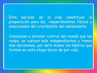  Este periodo de la vida constituye la
preparación para los requerimientos físicos y
emocionales del crecimiento del adolescente.
 Comienzan a obtener control del mundo que los
rodea, se vuelven más independientes y toman
más decisiones, por esto mismo los hábitos que
forman en esta etapa duran de por vida.
 