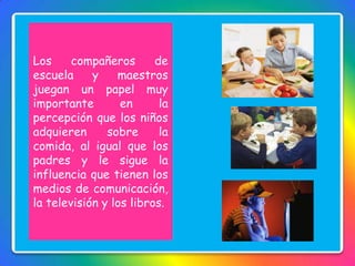 Los compañeros de
escuela y maestros
juegan un papel muy
importante en la
percepción que los niños
adquieren sobre la
comida, al igual que los
padres y le sigue la
influencia que tienen los
medios de comunicación,
la televisión y los libros.
 