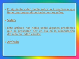  El siguiente video habla sobre la importancia que
tiene una buena alimentación en los niños.
 Video
 Este artículo nos habla sobre algunos problemas
que se presentan hoy en día en la alimentación
del niño en edad escolar.
 Artículo
 