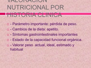 VALORACION
NUTRICIONAL POR
HISTORIA CLINICA
 - Parámetro importante: pérdida de peso.
 - Cambios de la dieta: apetito.
 - Síntomas gastrointestinales importantes
 - Estado de la capacidad funcional orgánica.
 - Valorar peso actual, ideal, estimado y
habitual
 