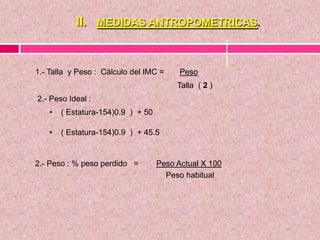 II. MEDIDAS ANTROPOMETRICAS.
1.- Talla y Peso : Cálculo del IMC = Peso
Talla ( 2 )
2.- Peso Ideal :
• ( Estatura-154)0.9 ) + 50
• ( Estatura-154)0.9 ) + 45.5
2.- Peso : % peso perdido = Peso Actual X 100
Peso habitual
 