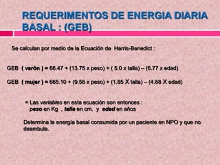 Se calculan por medio de la Ecuación de Harris-Benedict :
GEB ( varón ) = 66.47 + (13.75 x peso) + ( 5.0 x talla) – (6.77 x edad)
GEB ( mujer ) = 665.10 + (9.56 x peso) + (1.85 X talla) – (4.68 X edad)
REQUERIMENTOS DE ENERGIA DIARIA
BASAL : (GEB)
= Las variables en esta ecuación son entonces :
peso en Kg , talla en cm. y edad en años
Determina la energía basal consumida por un paciente en NPO y que no
deambula.
 