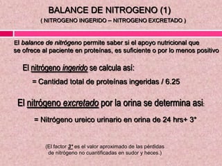 El balance de nitrógeno permite saber si el apoyo nutricional que
se ofrece al paciente en proteínas, es suficiente o por lo menos positivo
El nitrógeno ingerido se calcula así:
= Cantidad total de proteínas ingeridas / 6.25
El nitrógeno excretado por la orina se determina asi:
= Nitrógeno ureico urinario en orina de 24 hrs+ 3*
(El factor 3* es el valor aproximado de las pérdidas
de nitrógeno no cuantificadas en sudor y heces.)
BALANCE DE NITROGENO (1)
( NITROGENO INGERIDO – NITROGENO EXCRETADO )
 