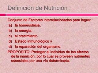 Definición de Nutrición :
Conjunto de Factores interrelacionados para lograr :
a) la homeostasia,
b) la energía,
c) el crecimiento
d) Estado inmunológico y
d) la reparación del organismo.
PROPOSITO: Proteger al individuo de los efectos
de la inanición, por lo cual se proveen nutrientes
esenciales por una vía determinada.
 