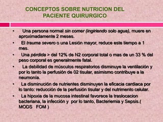 CONCEPTOS SOBRE NUTRICION DEL
PACIENTE QUIRURGICO
• Una persona normal sin comer (ingiriendo solo agua), muere en
aproximadamente 2 meses.
• El trauma severo o una Lesión mayor, reduce este tiempo a 1
mes.
• Una pérdida > del 12% de N2 corporal total o mas de un 33 % del
peso corporal es generalmente fatal.
• La debilidad de músculos respiratorios disminuye la ventilación y
por lo tanto la perfusión de 02 tisular, asimismo contribuye a la
neumonía.
• La disminución de nutrientes disminuyen la eficacia cardiaca por
lo tanto: reducción de la perfusión tisular y del nutrimento celular.
• La hipoxia de la mucosa intestinal favorece la traslocacion
bacteriana, la infección y por lo tanto, Bacteriemia y Sepsis.(
MODS FOM )
 