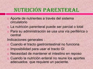 Nutrición Parenteral
 Aporte de nutrientes a través del sistema
circulatorio
 La nutrición parenteral puede ser parcial o total
 Para su administración se usa una vía periférica o
central
Indicaciones generales :
 Cuando el tracto gastrointestinal no funciona
 Imposibilidad para usar el tracto GI
 Necesidad de mantener el intestino en reposo
 Cuando la nutrición enteral no reune los aportes
adecuados que requiere un paciente.
 