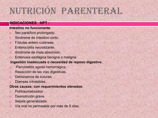 Nutrición Parenteral
INDICACIONES NPT :
Intestino no funcionante:
 Íleo paralítico prolongado.
 Síndrome de intestino corto.
 Fístulas entero cutáneas.
 Enterocolitis necrotizante.
 Síndrome de mala absorción.
 Entenosis esofágica benigna o maligna.
Ingestión inadecuada o necesidad de reposo digestivo.
 Pancreatitis aguda hemorrágica.
 Resección de las vías digestivas.
 Dehiscencia de suturas.
 Diarreas intratables.
Otras causas; con requerimientos elevados:
 Politraumatizados
 Desnutrición grave.
 Sepsis generalizada.
 Vía oral no permeable por más de 5 días.
 
