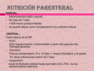 NUTRICIÓN PARENTERAL
PARCIAL :
 Administración total o parcial
 No más de 7 días
 > 600 mosm produce flebitis
 Se puede utilizar como complemento a la nutrición enteral
CENTRAL :
Fases básica de la NP:
 Inicio:
50% requerimientos, incrementado a partir del segundo día,
150mg/dl glicemia
 Duración:
Pcte en preoperatorio 10 a 14 días -> mejora fisiológica y la sepsis
En otras indicaciones menor de 7 días
 Suspensión:
Iniciar la Nutrición enteral hasta que tolere 50 a 75% de los
requerimientos calóricos.
 