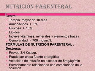 Nutrición Parenteral
Central:
 Terapia mayor de 10 días
 Aminoácidos > 5%
 Glucosa > 10%
 Lípidos
 Incluye vitaminas, minerales y elementos trazas
 Osmolaridad > 700 mosml/lt.
FORMULAS DE NUTRICIÓN PARENTERAL :
Dextrosa:
 Provee 3.4 Kcal/gr.
 Puede ser única fuente energética
 Velocidad de infusión no exceder de 5mg/kg/min
 Estrechamente relacionada con osmolaridad de la
solución.
 