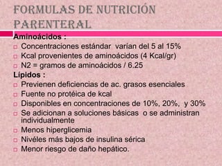 Formulas de nutrición
Parenteral
Aminoácidos :
 Concentraciones estándar varían del 5 al 15%
 Kcal provenientes de aminoácidos (4 Kcal/gr)
 N2 = gramos de aminoácidos / 6.25
Lípidos :
 Previenen deficiencias de ac. grasos esenciales
 Fuente no protéica de kcal
 Disponibles en concentraciones de 10%, 20%, y 30%
 Se adicionan a soluciones básicas o se administran
individualmente
 Menos hiperglicemia
 Nivéles más bajos de insulina sérica
 Menor riesgo de daño hepático.
 