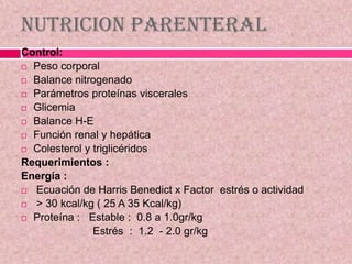 Nutricion Parenteral
Control:
 Peso corporal
 Balance nitrogenado
 Parámetros proteínas viscerales
 Glicemia
 Balance H-E
 Función renal y hepática
 Colesterol y triglicéridos
Requerimientos :
Energía :
 Ecuación de Harris Benedict x Factor estrés o actividad
 > 30 kcal/kg ( 25 A 35 Kcal/kg)
 Proteína : Estable : 0.8 a 1.0gr/kg
Estrés : 1.2 - 2.0 gr/kg
 